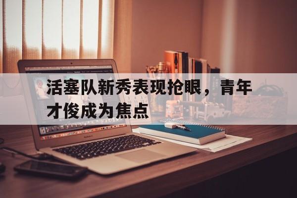 活塞队新秀表现抢眼，青年才俊成为焦点的简单介绍