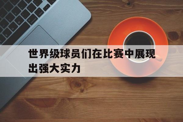 世界级球员们在比赛中展现出强大实力