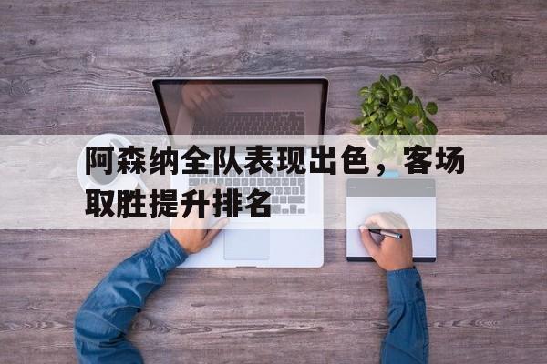 阿森纳全队表现出色，客场取胜提升排名的简单介绍