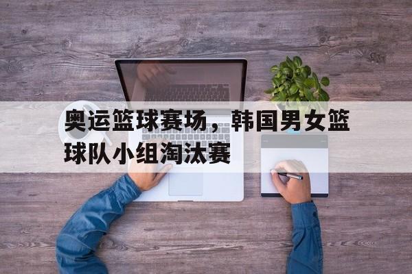 包含奥运篮球赛场，韩国男女篮球队小组淘汰赛的词条