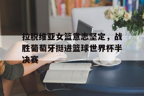 关于拉脱维亚女篮意志坚定，战胜葡萄牙挺进篮球世界杯半决赛的信息