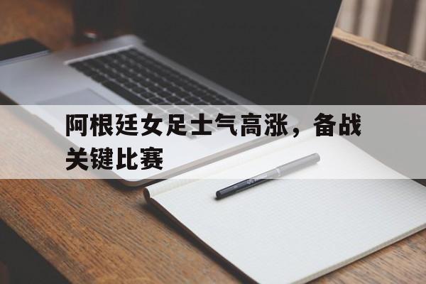 阿根廷女足士气高涨，备战关键比赛的简单介绍