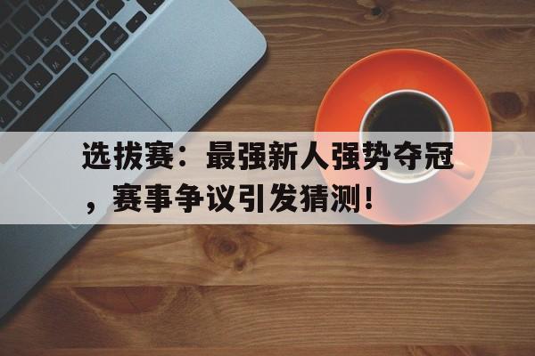 选拔赛：最强新人强势夺冠，赛事争议引发猜测！