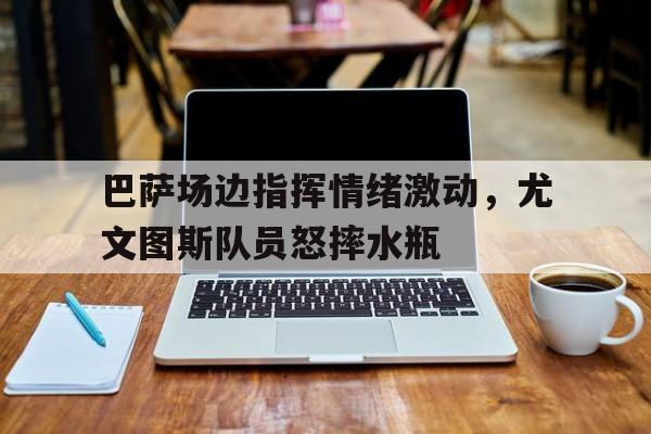 巴萨场边指挥情绪激动，尤文图斯队员怒摔水瓶