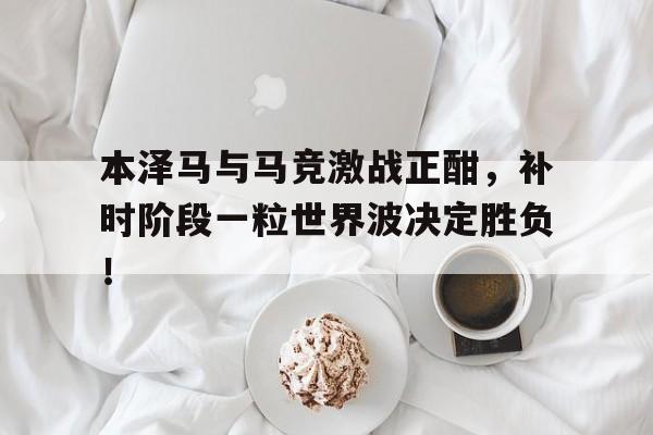 本泽马与马竞激战正酣，补时阶段一粒世界波决定胜负！
