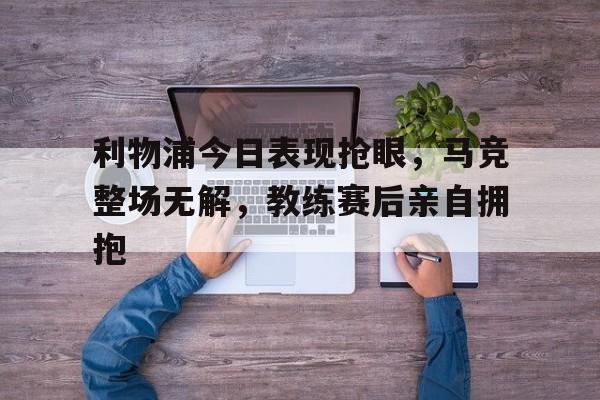 利物浦今日表现抢眼，马竞整场无解，教练赛后亲自拥抱