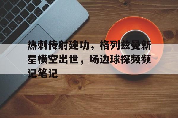 热刺传射建功，格列兹曼新星横空出世，场边球探频频记笔记