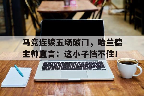 马竞连续五场破门，哈兰德主帅直言：这小子挡不住！